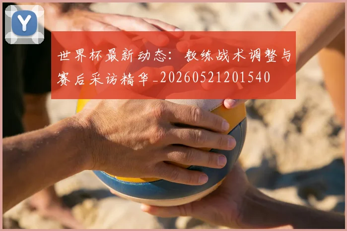 世界杯最新动态：教练战术调整与赛后采访精华_20260521201540