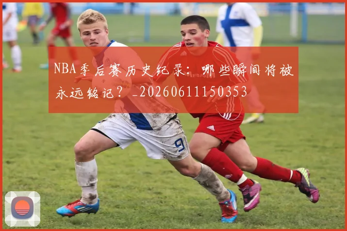 NBA季后赛历史纪录:哪些瞬间将被永远铭记?_20260611150353