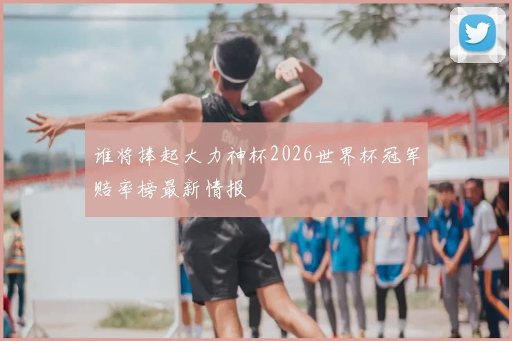 谁将捧起大力神杯2026世界杯冠军赔率榜最新情报