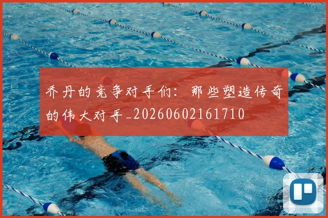 乔丹的竞争对手们：那些塑造传奇的伟大对手_20260602161710