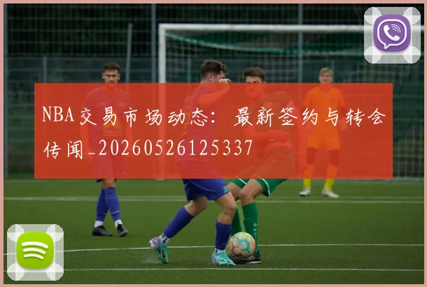 NBA交易市场动态：最新签约与转会传闻_20260526125337