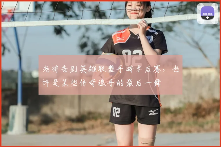 老将告别英雄联盟手游季后赛，也许是某些传奇选手的最后一舞