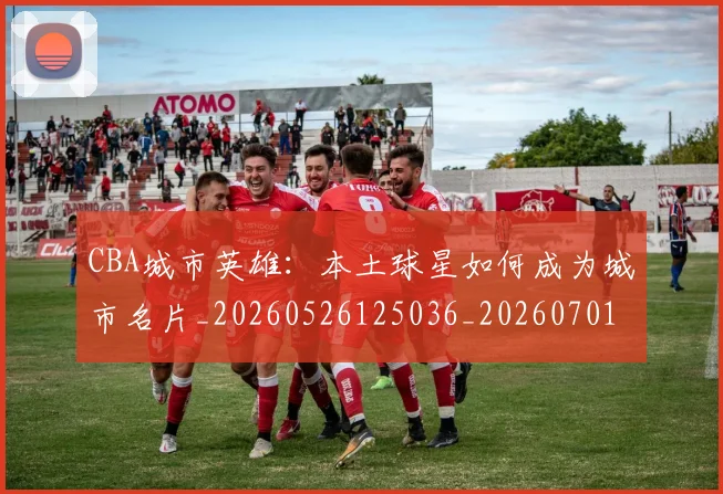 CBA城市英雄:本土球星如何成为城市名片_20260526125036_20260701210452_20260712044311
