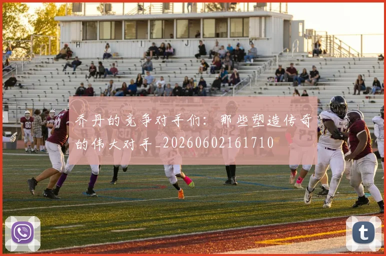 乔丹的竞争对手们:那些塑造传奇的伟大对手_20260602161710