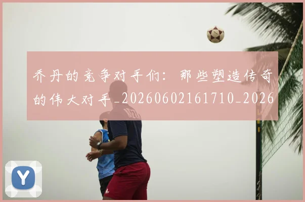 乔丹的竞争对手们:那些塑造传奇的伟大对手_20260602161710_20260703210446_20260716192441