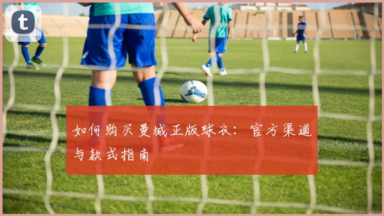 如何购买曼城正版球衣：官方渠道与款式指南